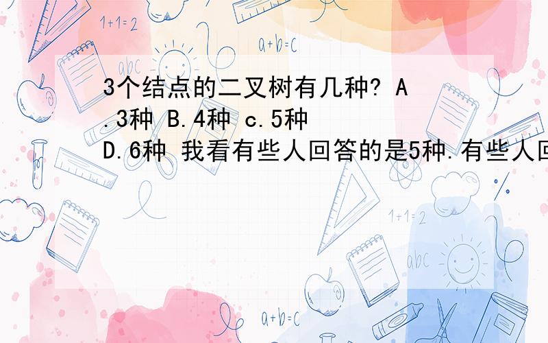 3个结点的二叉树有几种? A.3种 B.4种 c.5种 D.6种 我看有些人回答的是5种.有些人回答的是6种..