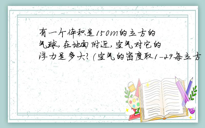 有一个体积是150m的立方的气球,在地面附近,空气对它的浮力是多大?(空气的密度取1-29每立方