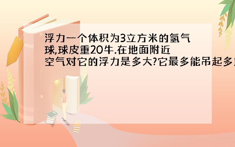 浮力一个体积为3立方米的氢气球,球皮重20牛.在地面附近空气对它的浮力是多大?它最多能吊起多重的物体?（g=10牛/千克