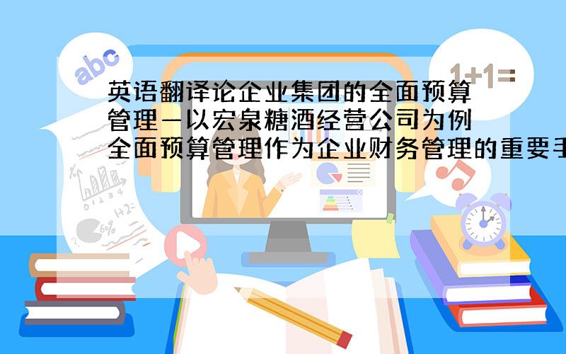 英语翻译论企业集团的全面预算管理—以宏泉糖酒经营公司为例全面预算管理作为企业财务管理的重要手段,对企业的发展起着举足轻重