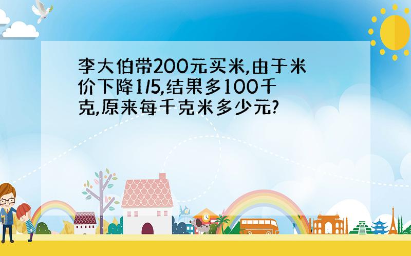 李大伯带200元买米,由于米价下降1/5,结果多100千克,原来每千克米多少元?