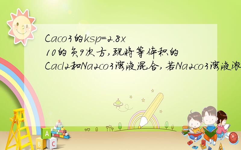 Caco3的ksp=2.8x10的负9次方,现将等体积的Cacl2和Na2co3溶液混合,若Na2co3溶液浓度为2x1