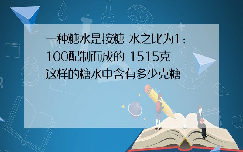 一种糖水是按糖 水之比为1:100配制而成的 1515克这样的糖水中含有多少克糖