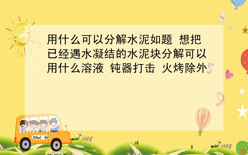 用什么可以分解水泥如题 想把已经遇水凝结的水泥块分解可以用什么溶液 钝器打击 火烤除外