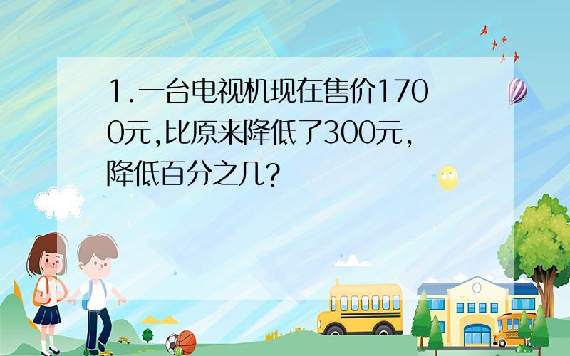 1.一台电视机现在售价1700元,比原来降低了300元,降低百分之几?