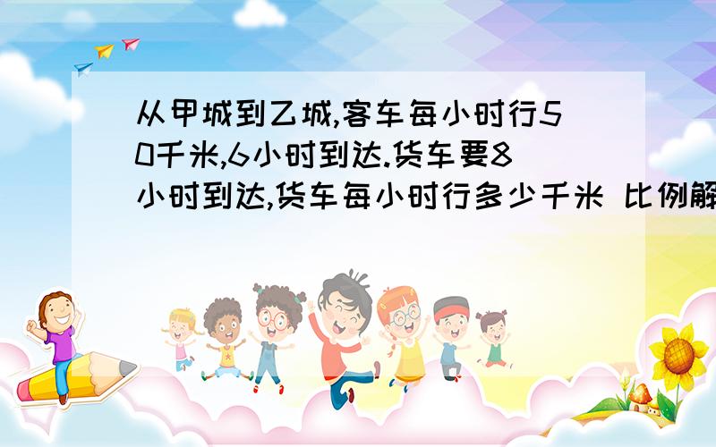 从甲城到乙城,客车每小时行50千米,6小时到达.货车要8小时到达,货车每小时行多少千米 比例解还要有关系式