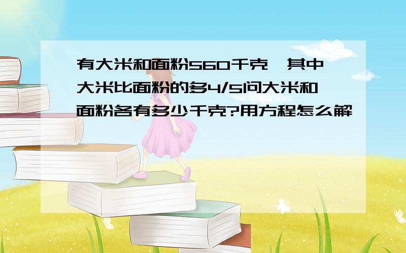 有大米和面粉560千克,其中大米比面粉的多4/5问大米和面粉各有多少千克?用方程怎么解