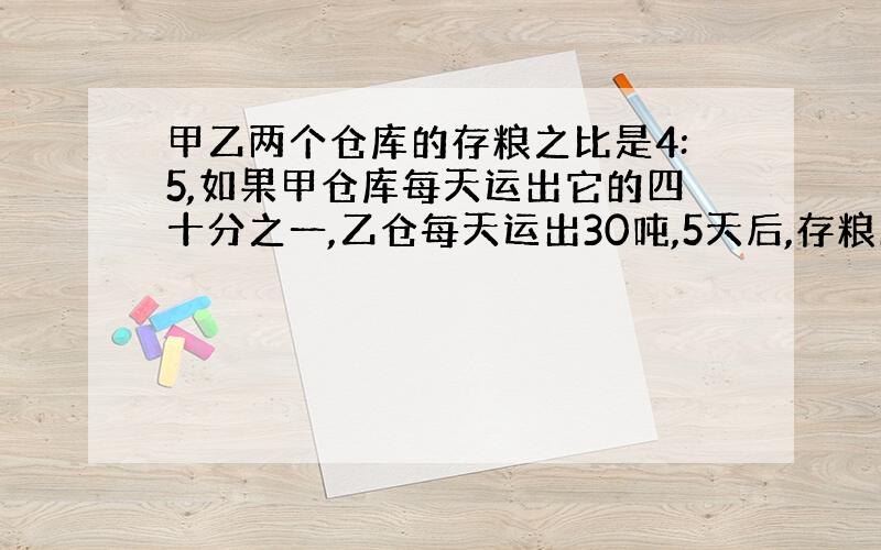 甲乙两个仓库的存粮之比是4:5,如果甲仓库每天运出它的四十分之一,乙仓每天运出30吨,5天后,存粮比7:9