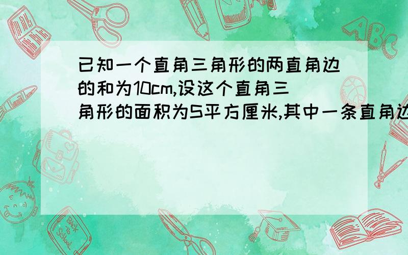 已知一个直角三角形的两直角边的和为10cm,设这个直角三角形的面积为S平方厘米,其中一条直角边长为xcm,