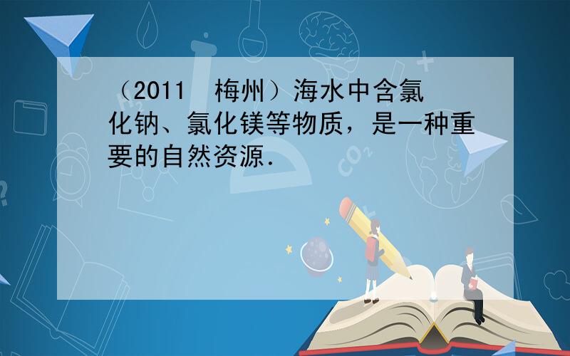 （2011•梅州）海水中含氯化钠、氯化镁等物质，是一种重要的自然资源．