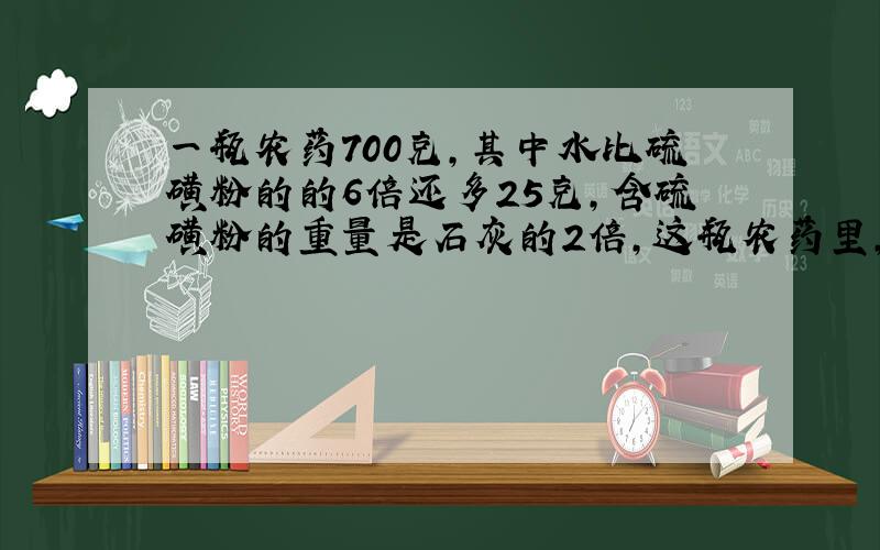 一瓶农药700克,其中水比硫磺粉的的6倍还多25克,含硫磺粉的重量是石灰的2倍,这瓶农药里,它们各多少克?