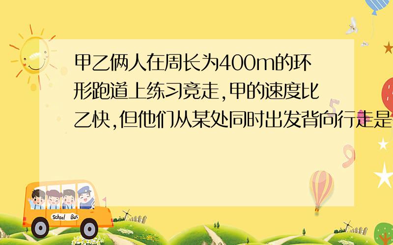 甲乙俩人在周长为400m的环形跑道上练习竞走,甲的速度比乙快,但他们从某处同时出发背向行走是每隔58s相遇；同向而行,每