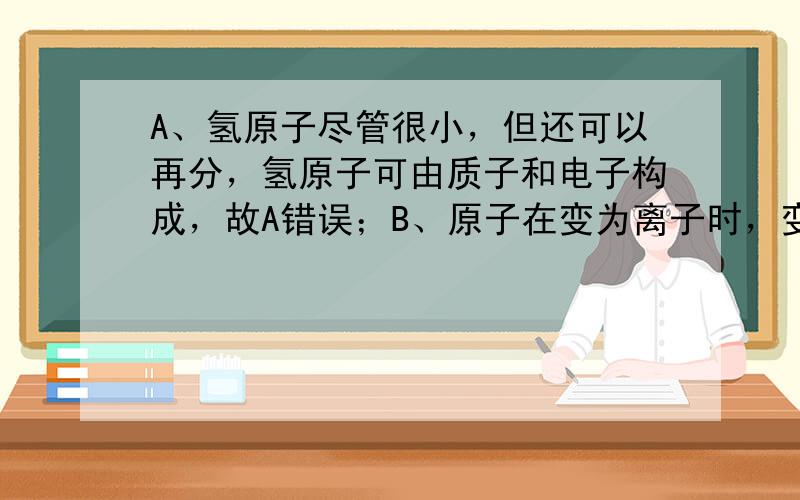 A、氢原子尽管很小，但还可以再分，氢原子可由质子和电子构成，故A错误；B、原子在变为离子时，变化的是核外电子，