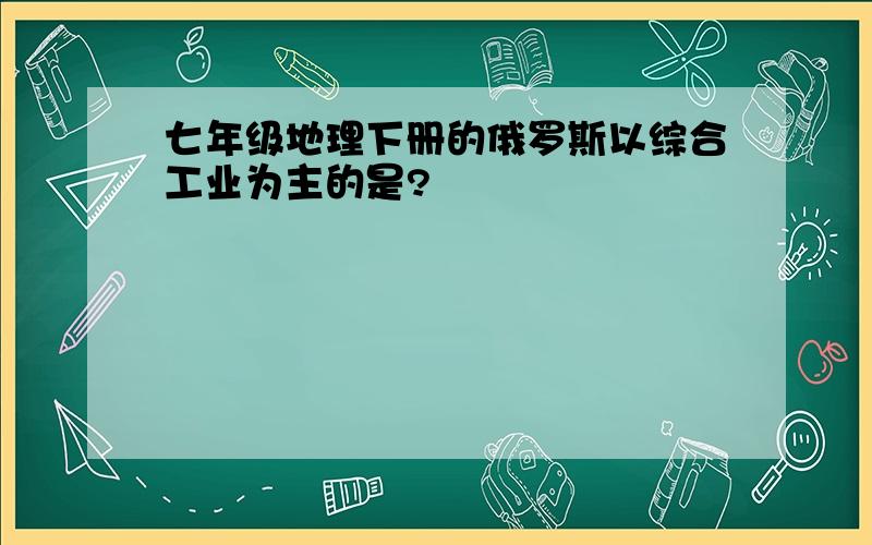 七年级地理下册的俄罗斯以综合工业为主的是?