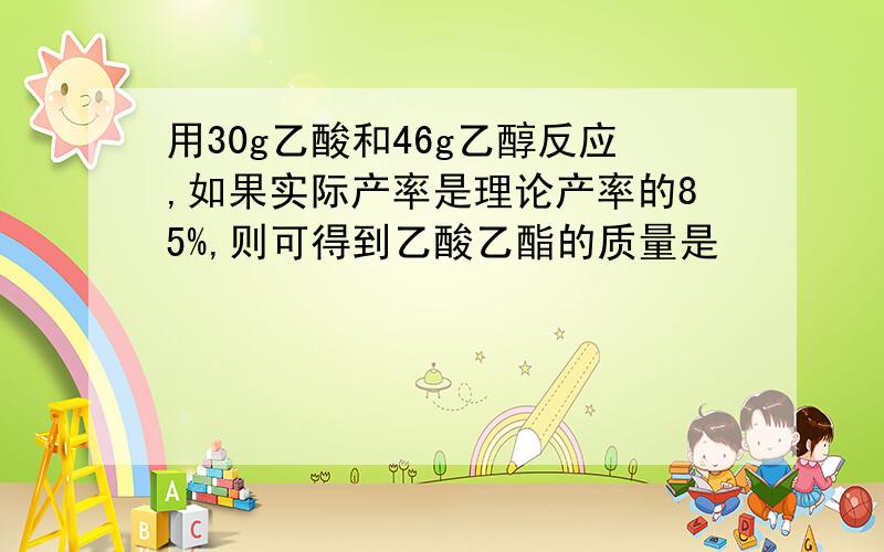 用30g乙酸和46g乙醇反应,如果实际产率是理论产率的85%,则可得到乙酸乙酯的质量是