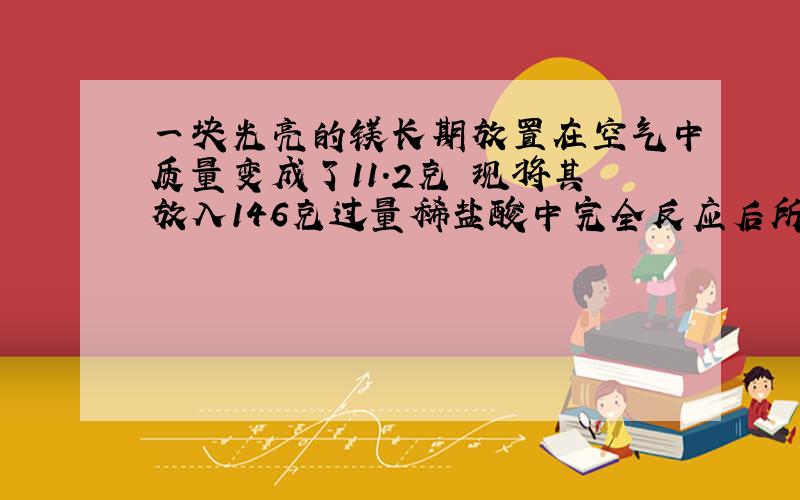 一块光亮的镁长期放置在空气中质量变成了11.2克 现将其放入146克过量稀盐酸中完全反应后所得溶液质量为156.6克 原