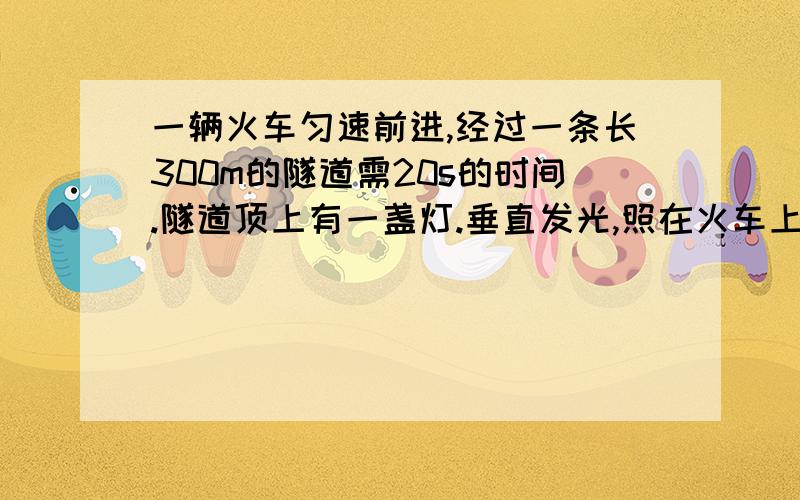 一辆火车匀速前进,经过一条长300m的隧道需20s的时间.隧道顶上有一盏灯.垂直发光,照在火车上的时间是10S.