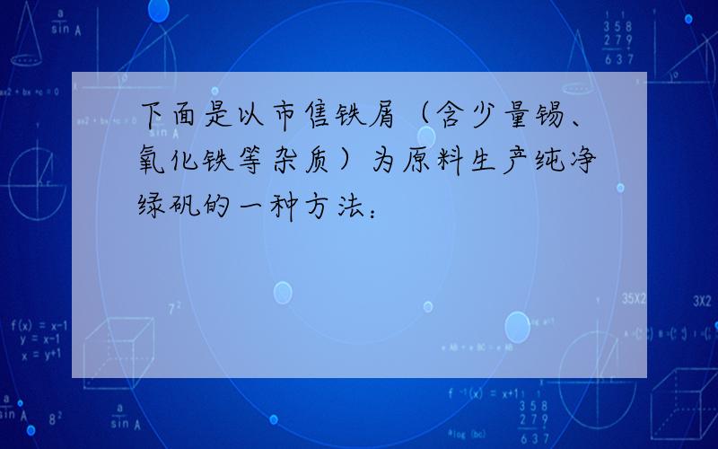 下面是以市售铁屑（含少量锡、氧化铁等杂质）为原料生产纯净绿矾的一种方法：