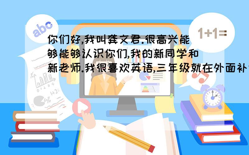 你们好,我叫龚文君.很高兴能够能够认识你们,我的新同学和新老师.我很喜欢英语,三年级就在外面补课,有一