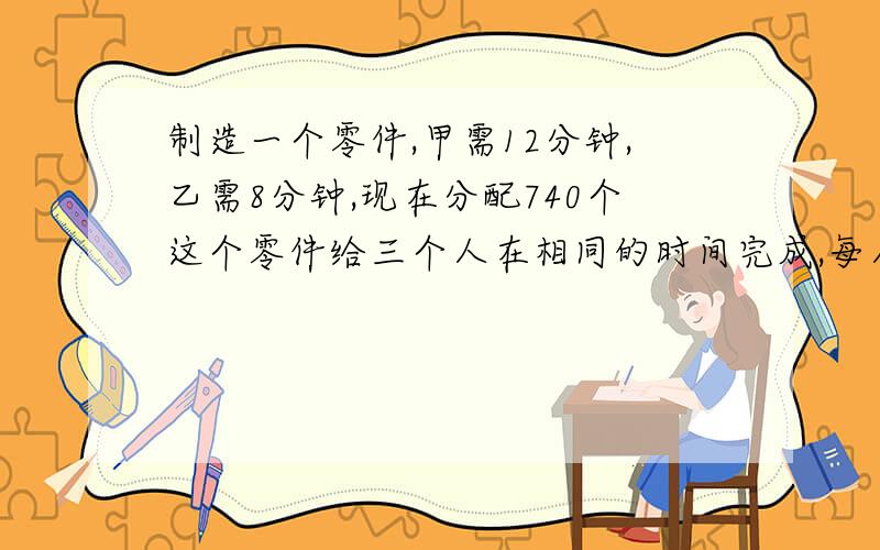 制造一个零件,甲需12分钟,乙需8分钟,现在分配740个这个零件给三个人在相同的时间完成,每人应分配到多少个零件的任务