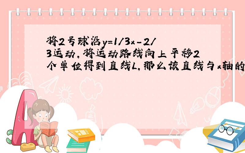 将2号球沿y=1/3x-2/3运动,将运动路线向上平移2个单位得到直线L,那么该直线与x轴的交点坐标是什么?