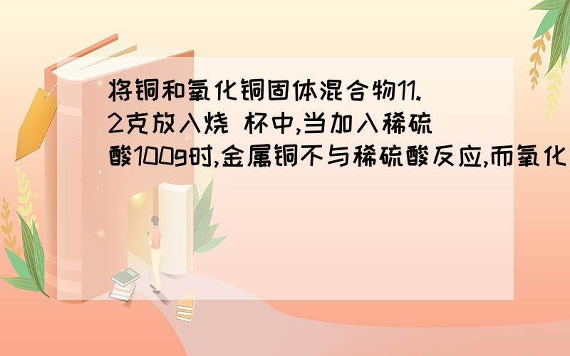 将铜和氧化铜固体混合物11.2克放入烧 杯中,当加入稀硫酸100g时,金属铜不与稀硫酸反应,而氧化铜与稀硫酸