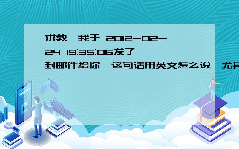 求教,我于 2012-02-24 19:35:06发了一封邮件给你,这句话用英文怎么说,尤其是这个时间前 应该用什么介词