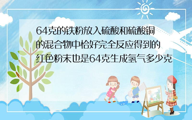 64克的铁粉放入硫酸和硫酸铜的混合物中恰好完全反应得到的红色粉末也是64克生成氢气多少克