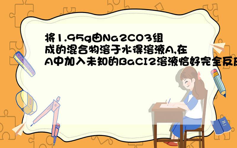 将1.95g由Na2CO3组成的混合物溶于水得溶液A,在A中加入未知的BaCI2溶液恰好完全反应,过滤的沉淀B,在B中.