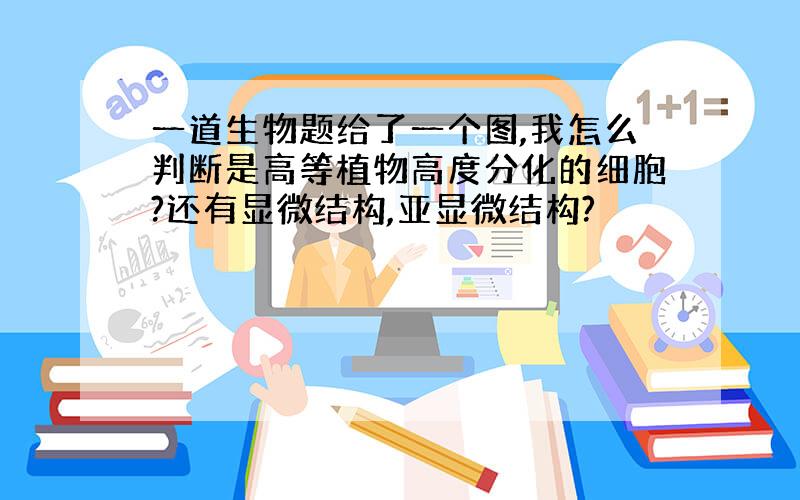 一道生物题给了一个图,我怎么判断是高等植物高度分化的细胞?还有显微结构,亚显微结构?