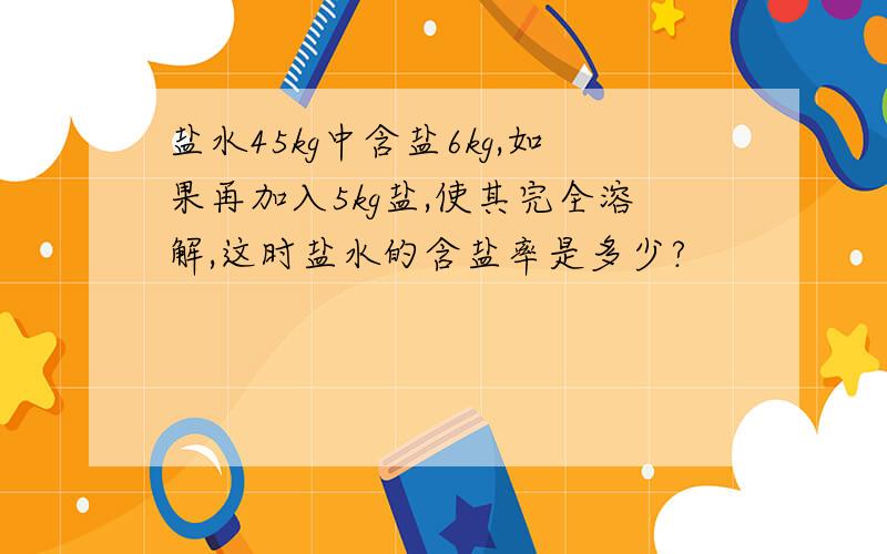 盐水45kg中含盐6kg,如果再加入5kg盐,使其完全溶解,这时盐水的含盐率是多少?