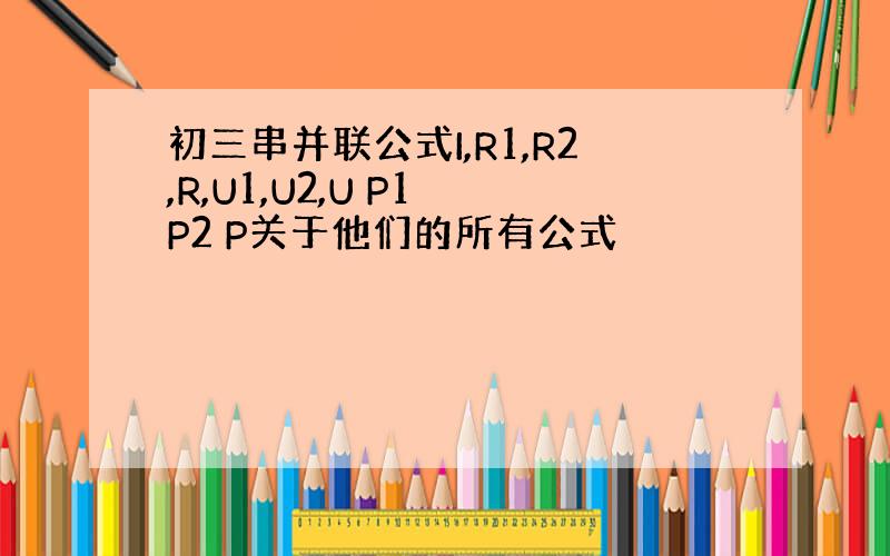 初三串并联公式I,R1,R2,R,U1,U2,U P1 P2 P关于他们的所有公式