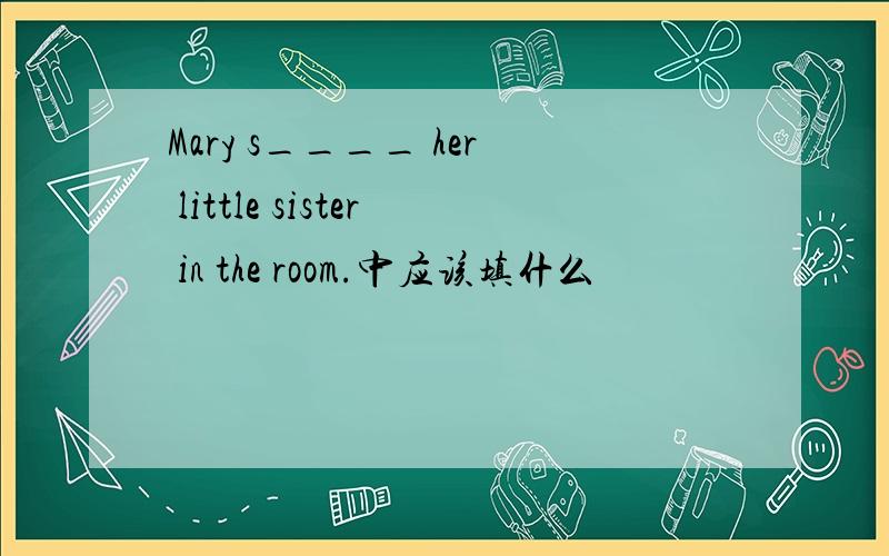 Mary s____ her little sister in the room.中应该填什么