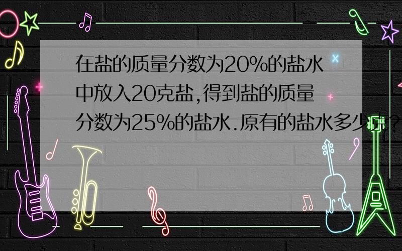 在盐的质量分数为20%的盐水中放入20克盐,得到盐的质量分数为25%的盐水.原有的盐水多少克?