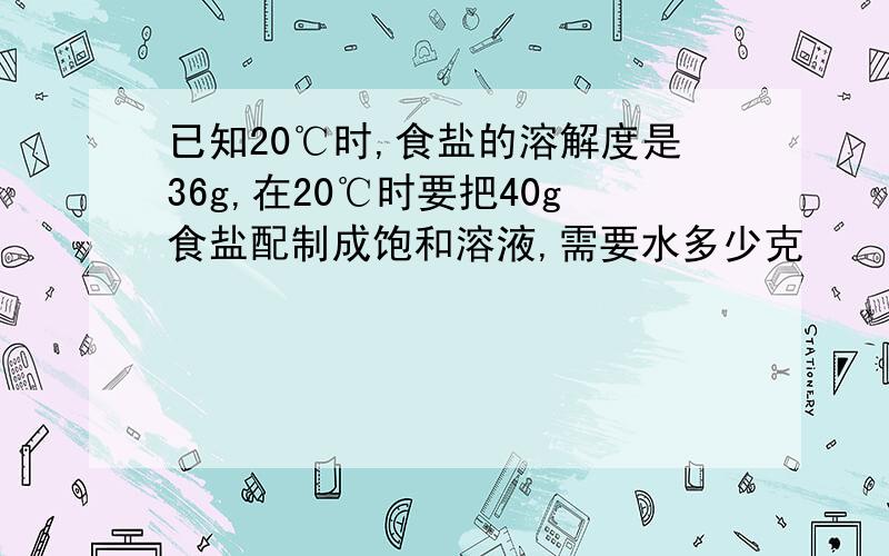 已知20℃时,食盐的溶解度是36g,在20℃时要把40g食盐配制成饱和溶液,需要水多少克