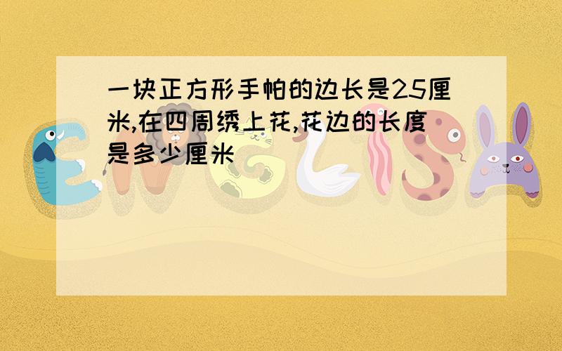 一块正方形手帕的边长是25厘米,在四周绣上花,花边的长度是多少厘米