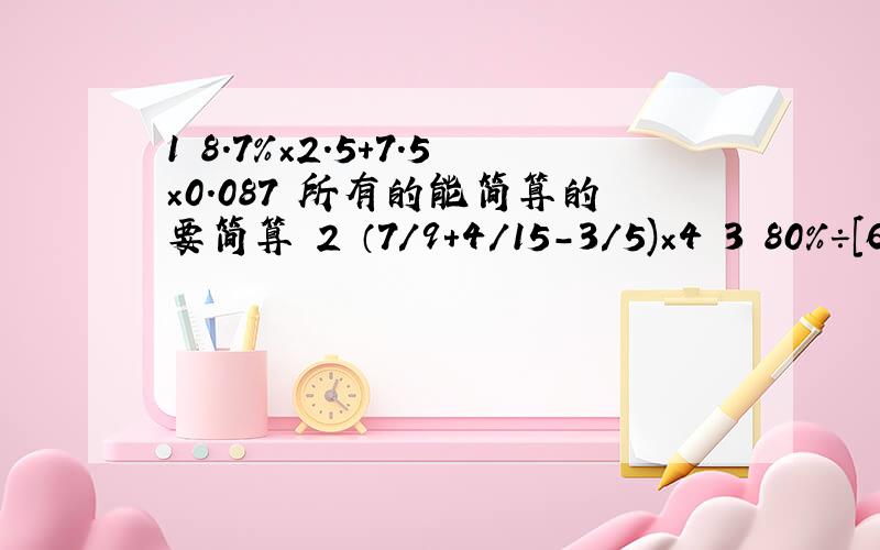 1 8.7％×2.5+7.5×0.087 所有的能简算的要简算 2 （7/9+4/15-3/5)×4 3 80％÷[62