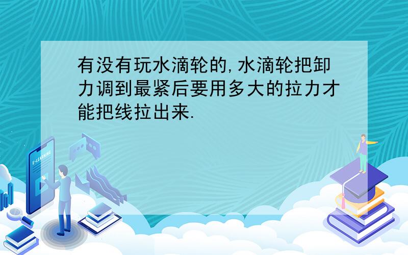 有没有玩水滴轮的,水滴轮把卸力调到最紧后要用多大的拉力才能把线拉出来.