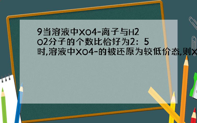 9当溶液中XO4-离子与H2O2分子的个数比恰好为2：5时,溶液中XO4-的被还原为较低价态,则X元素的化合价变为