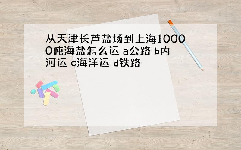 从天津长芦盐场到上海10000吨海盐怎么运 a公路 b内河运 c海洋运 d铁路