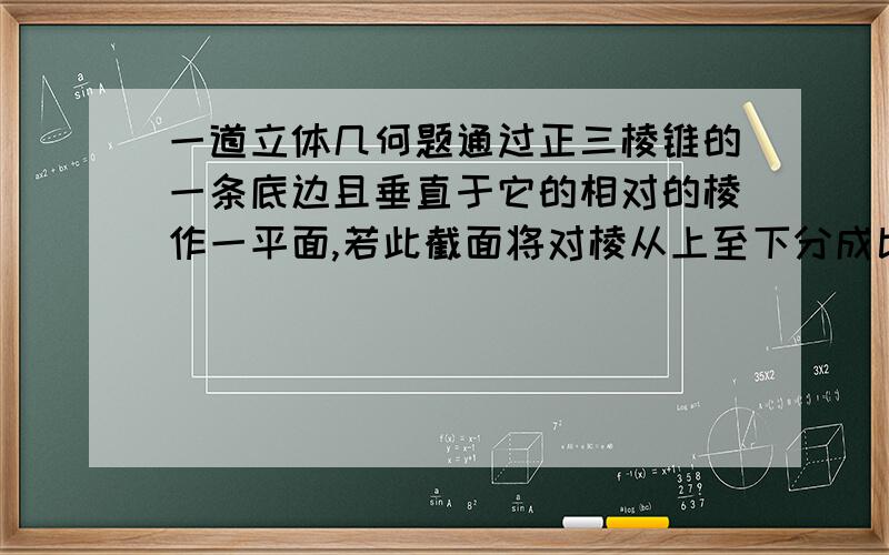 一道立体几何题通过正三棱锥的一条底边且垂直于它的相对的棱作一平面,若此截面将对棱从上至下分成比值为3：2的两部分,且底面