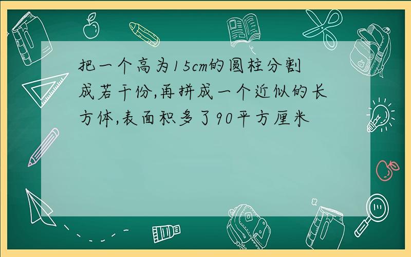 把一个高为15cm的圆柱分割成若干份,再拼成一个近似的长方体,表面积多了90平方厘米