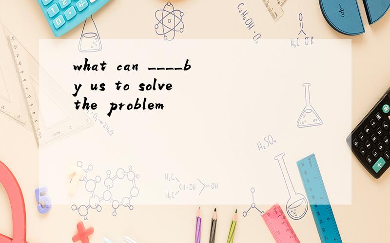 what can ____by us to solve the problem