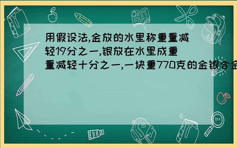 用假设法,金放的水里称重量减轻19分之一,银放在水里成重量减轻十分之一,一块重770克的金银合金放在水里称是720克,这