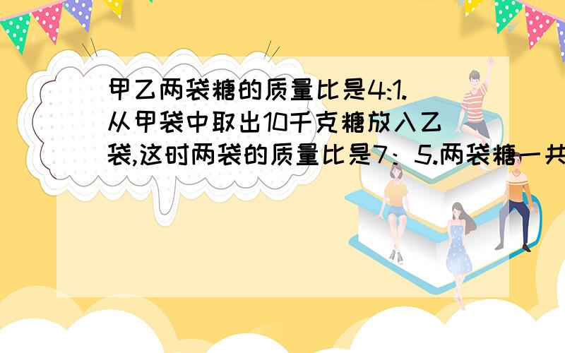 甲乙两袋糖的质量比是4:1.从甲袋中取出10千克糖放入乙袋,这时两袋的质量比是7：5.两袋糖一共有多少千可