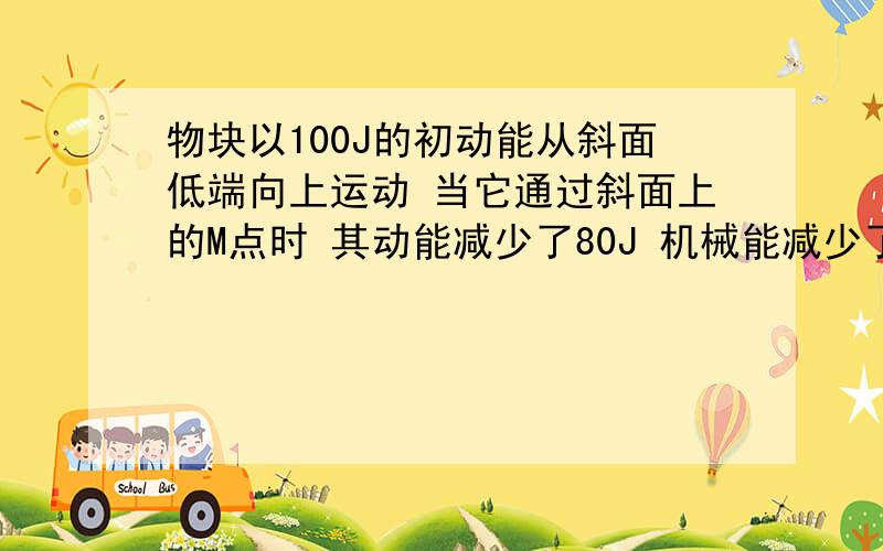 物块以100J的初动能从斜面低端向上运动 当它通过斜面上的M点时 其动能减少了80J 机械能减少了32J