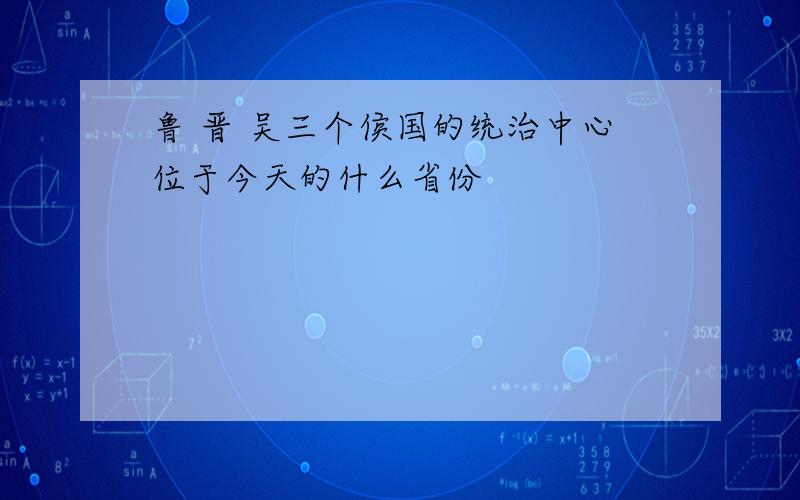 鲁 晋 吴三个侯国的统治中心位于今天的什么省份