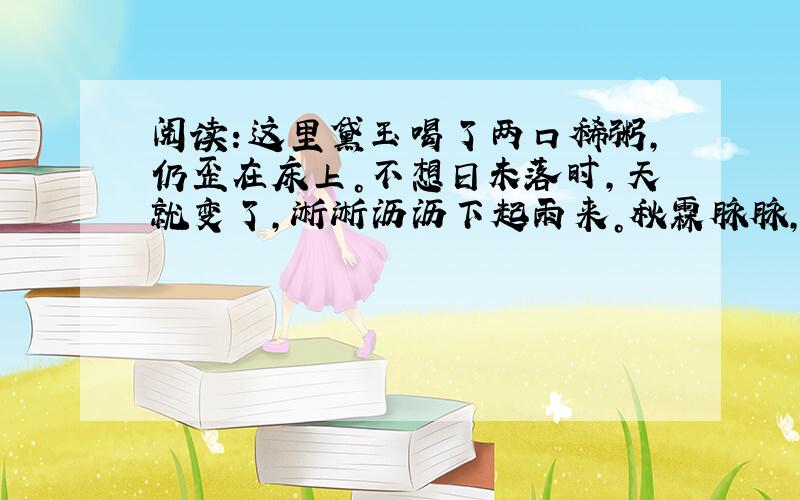 阅读：这里黛玉喝了两口稀粥，仍歪在床上。不想日未落时，天就变了，淅淅沥沥下起雨来。秋霖脉脉，阴晴不定，那天渐渐的黄昏时候