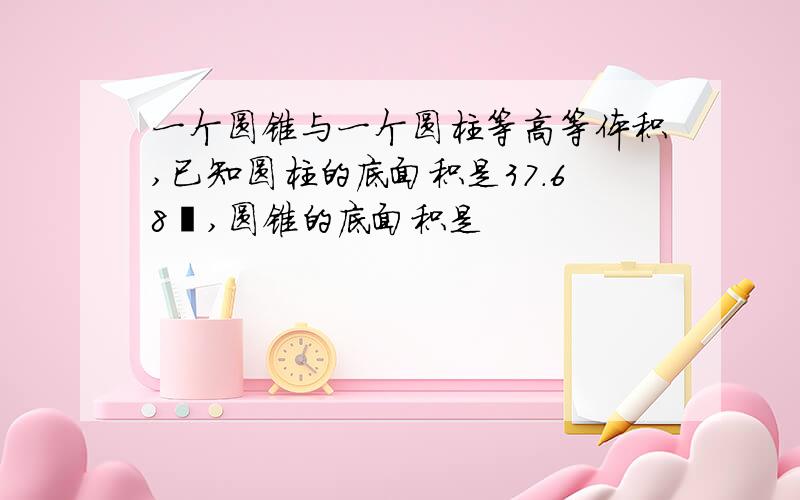 一个圆锥与一个圆柱等高等体积,已知圆柱的底面积是37.68㎡,圆锥的底面积是