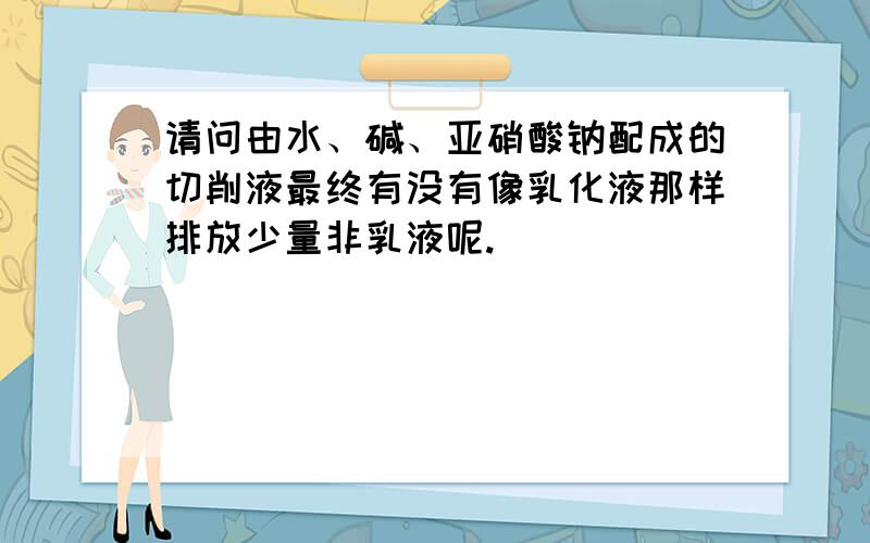 请问由水、碱、亚硝酸钠配成的切削液最终有没有像乳化液那样排放少量非乳液呢.